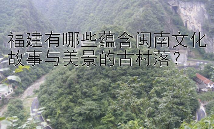 福建有哪些蕴含闽南文化故事与美景的古村落？