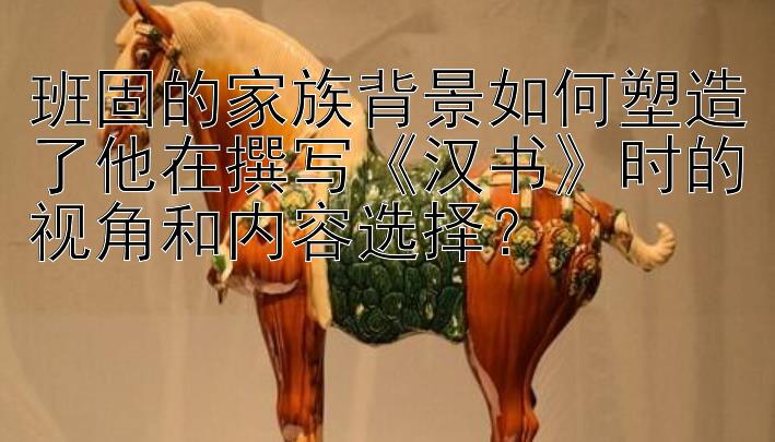 班固的家族背景如何塑造了他在撰写《汉书》时的视角和内容选择？