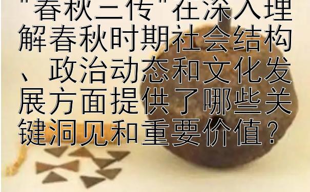 春秋三传在深入理解春秋时期社会结构、政治动态和文化发展方面提供了哪些关键洞见和重要价值？