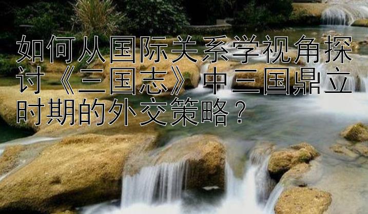 如何从国际关系学视角探讨《三国志》中三国鼎立时期的外交策略？