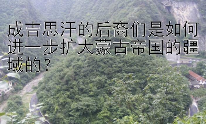 成吉思汗的后裔们是如何进一步扩大蒙古帝国的疆域的？