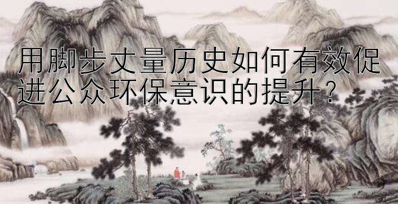 用脚步丈量历史如何有效促进公众环保意识的提升？