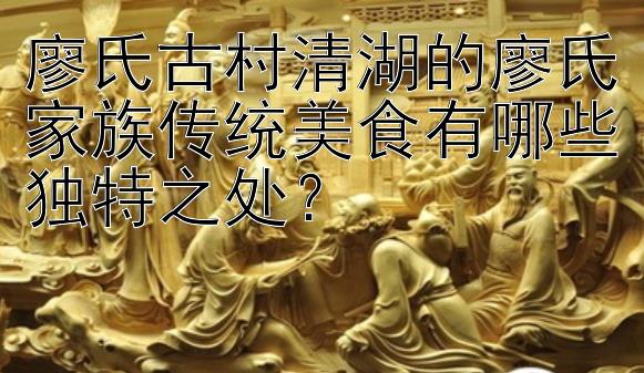 廖氏古村清湖的廖氏家族传统美食有哪些独特之处？