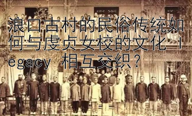 浪口古村的民俗传统如何与虔贞女校的文化 legacy 相互交织？