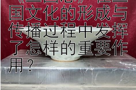 《三国志》在三国文化的形成与传播过程中发挥了怎样的重要作用？