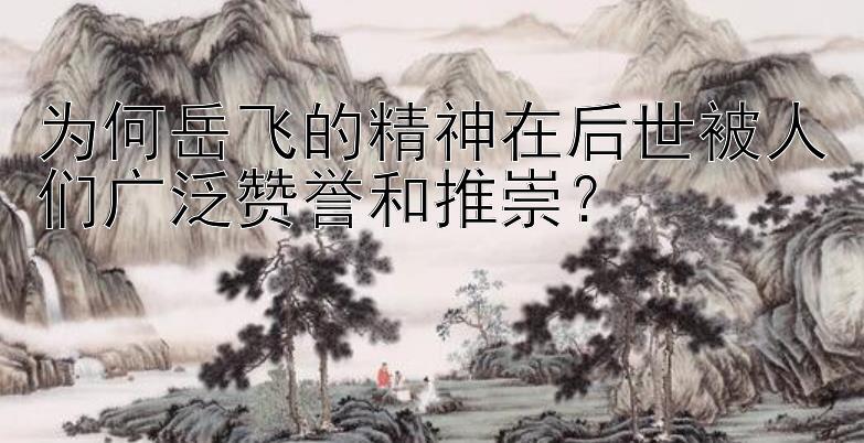 为何岳飞的精神在后世被人们广泛赞誉和推崇？