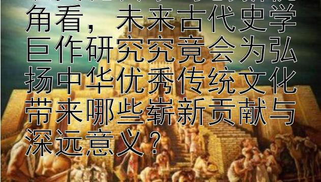 从文化传承与创新视角看，未来古代史学巨作研究究竟会为弘扬中华优秀传统文化带来哪些崭新贡献与深远意义？