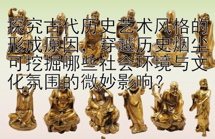 探究古代历史艺术风格的形成原因，穿越历史烟尘可挖掘哪些社会环境与文化氛围的微妙影响？