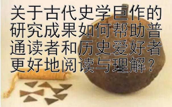 关于古代史学巨作的研究成果如何帮助普通读者和历史爱好者更好地阅读与理解？