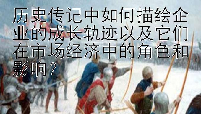 历史传记中如何描绘企业的成长轨迹以及它们在市场经济中的角色和影响？