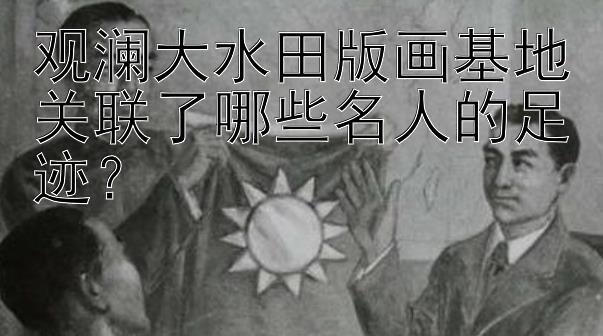 观澜大水田版画基地关联了哪些名人的足迹？