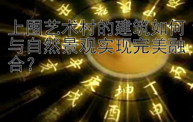 上围艺术村的建筑如何与自然景观实现完美融合？