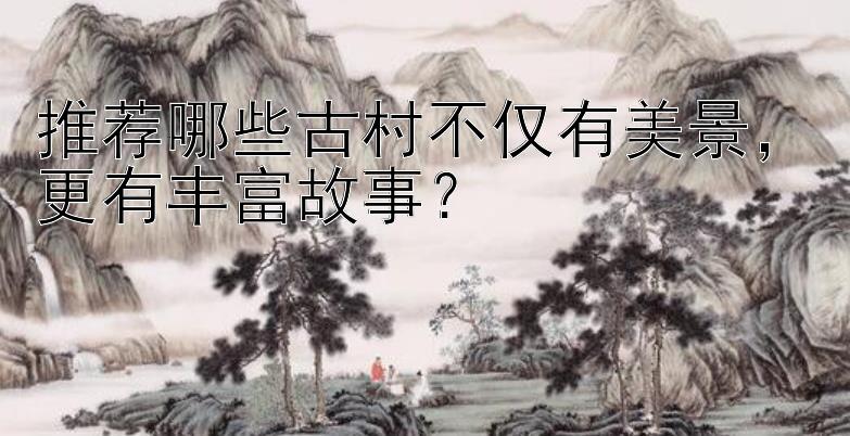 推荐哪些古村不仅有美景，更有丰富故事？