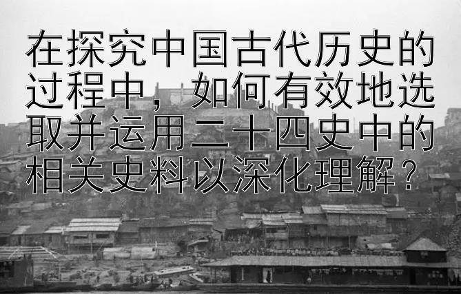 在探究中国古代历史的过程中，如何有效地选取并运用二十四史中的相关史料以深化理解？