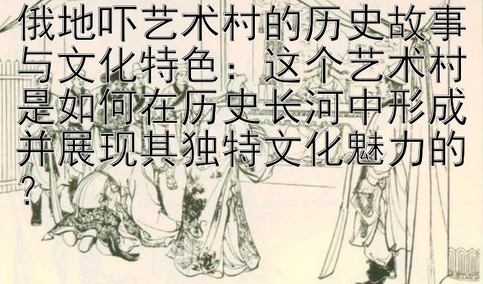 俄地吓艺术村的历史故事与文化特色：这个艺术村是如何在历史长河中形成并展现其独特文化魅力的？