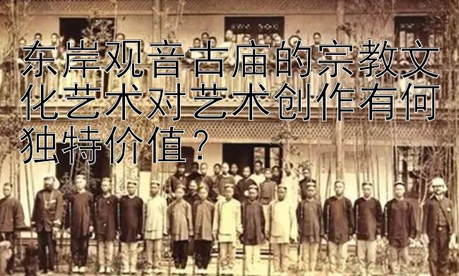 东岸观音古庙的宗教文化艺术对艺术创作有何独特价值？