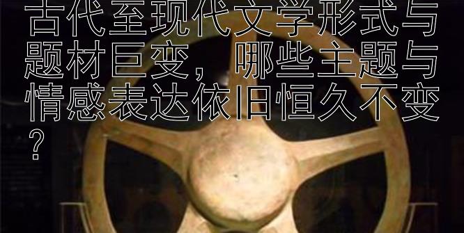 古代至现代文学形式与题材巨变，哪些主题与情感表达依旧恒久不变？