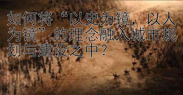 如何将“以史为镜，以人为镜”的理念融入城市规划与建设之中？