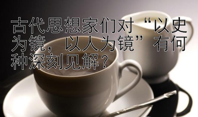 古代思想家们对“以史为镜，以人为镜”有何种深刻见解？