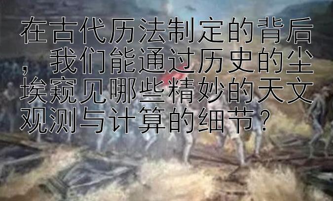 在古代历法制定的背后，我们能通过历史的尘埃窥见哪些精妙的天文观测与计算的细节？