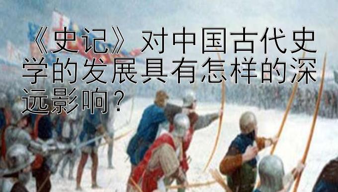 《史记》对中国古代史学的发展具有怎样的深远影响？