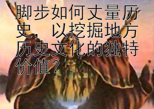 脚步如何丈量历史，以挖掘地方历史文化的独特价值？