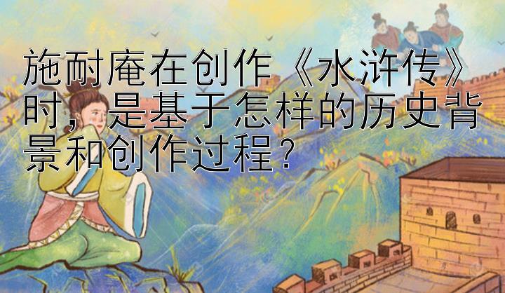 施耐庵在创作《水浒传》时，是基于怎样的历史背景和创作过程？