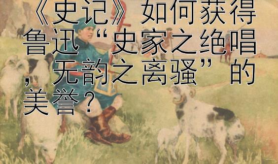 《史记》如何获得鲁迅“史家之绝唱，无韵之离骚”的美誉？