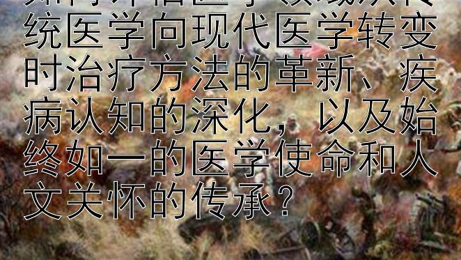 如何评估医学领域从传统医学向现代医学转变时治疗方法的革新、疾病认知的深化，以及始终如一的医学使命和人文关怀的传承？