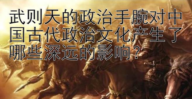 武则天的政治手腕对中国古代政治文化产生了哪些深远的影响？