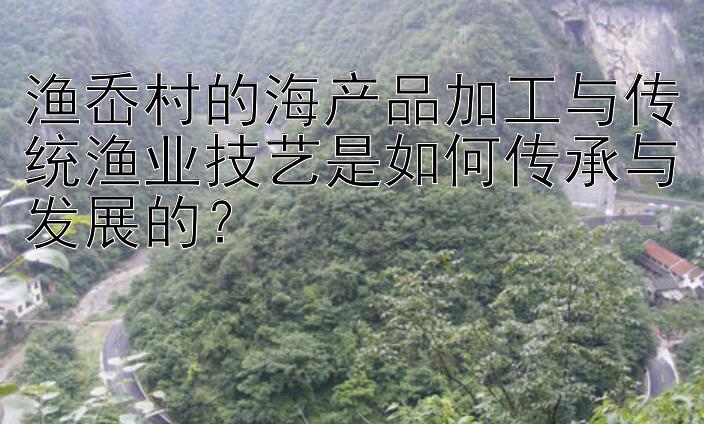 渔岙村的海产品加工与传统渔业技艺是如何传承与发展的？