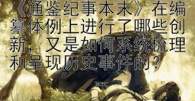 《通鉴纪事本末》在编纂体例上进行了哪些创新，又是如何系统梳理和呈现历史事件的？