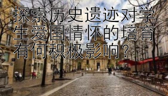 探索历史遗迹对学生爱国情怀的培育有何积极影响？