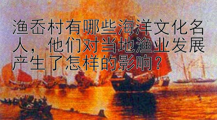 渔岙村有哪些海洋文化名人，他们对当地渔业发展产生了怎样的影响？