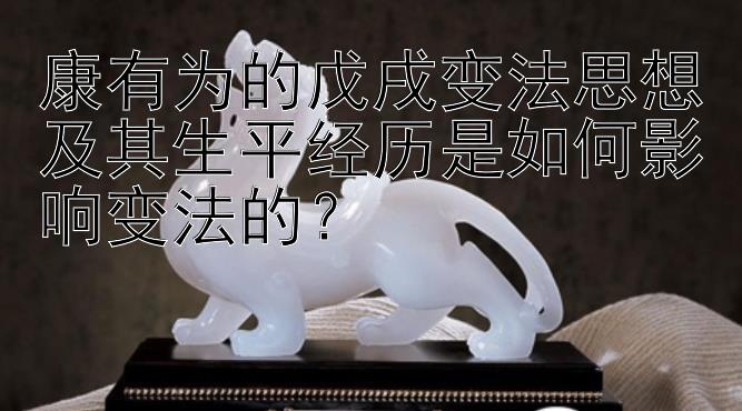 康有为的戊戌变法思想及其生平经历是如何影响变法的？