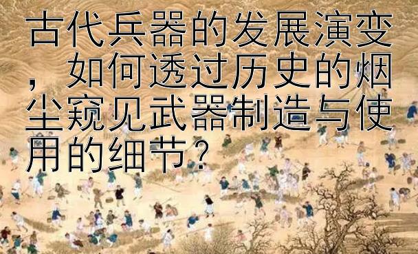 古代兵器的发展演变，如何透过历史的烟尘窥见武器制造与使用的细节？