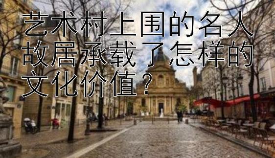 艺术村上围的名人故居承载了怎样的文化价值？