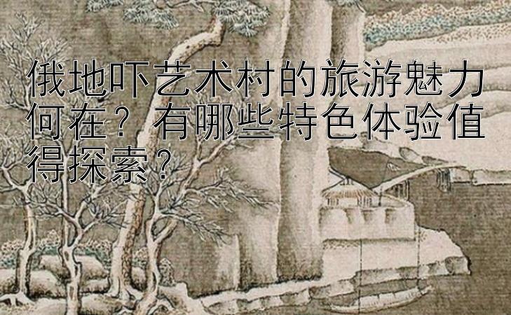 俄地吓艺术村的旅游魅力何在？有哪些特色体验值得探索？