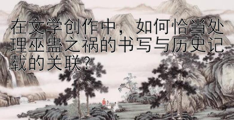 在文学创作中，如何恰当处理巫蛊之祸的书写与历史记载的关联？