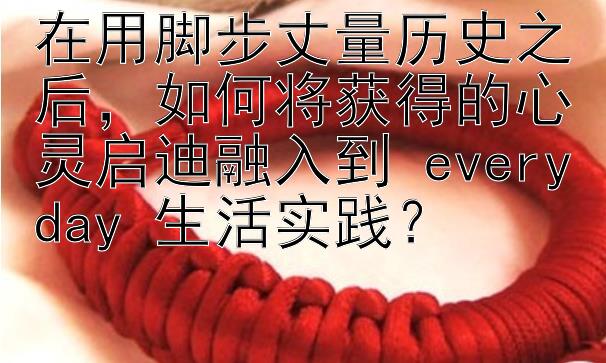 在用脚步丈量历史之后，如何将获得的心灵启迪融入到 everyday 生活实践？