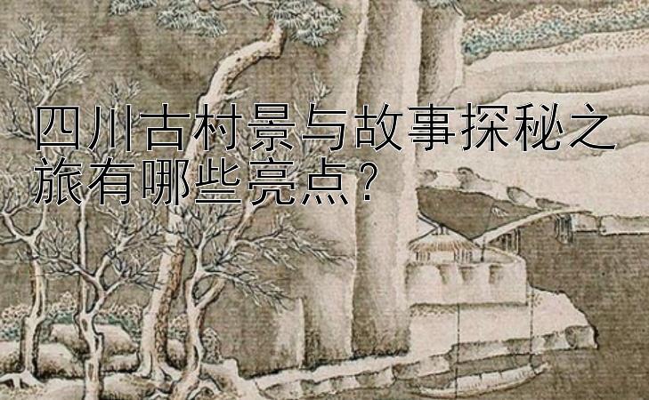 四川古村景与故事探秘之旅有哪些亮点？