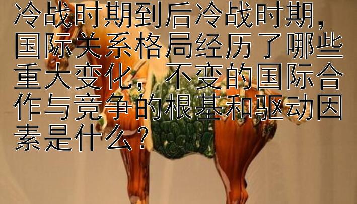 冷战时期到后冷战时期，国际关系格局经历了哪些重大变化，不变的国际合作与竞争的根基和驱动因素是什么？