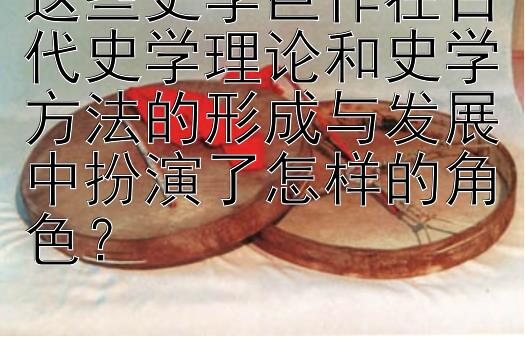 这些史学巨作在古代史学理论和史学方法的形成与发展中扮演了怎样的角色？