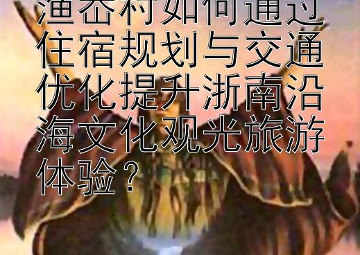 渔岙村如何通过住宿规划与交通优化提升浙南沿海文化观光旅游体验？