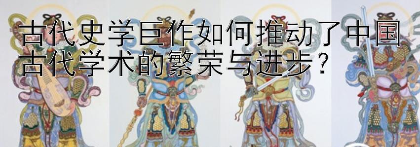 古代史学巨作如何推动了中国古代学术的繁荣与进步？