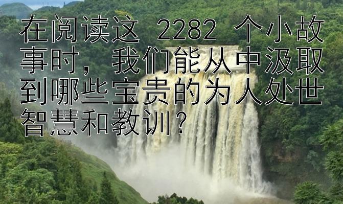 在阅读这 2282 个小故事时，我们能从中汲取到哪些宝贵的为人处世智慧和教训？