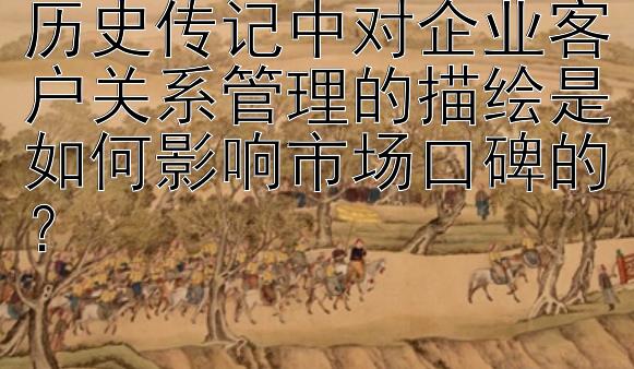 历史传记中对企业客户关系管理的描绘是如何影响市场口碑的？