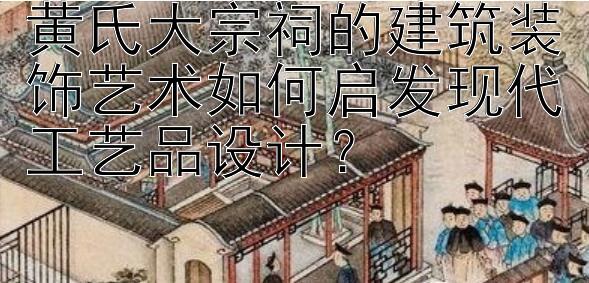 黄氏大宗祠的建筑装饰艺术如何启发现代工艺品设计？